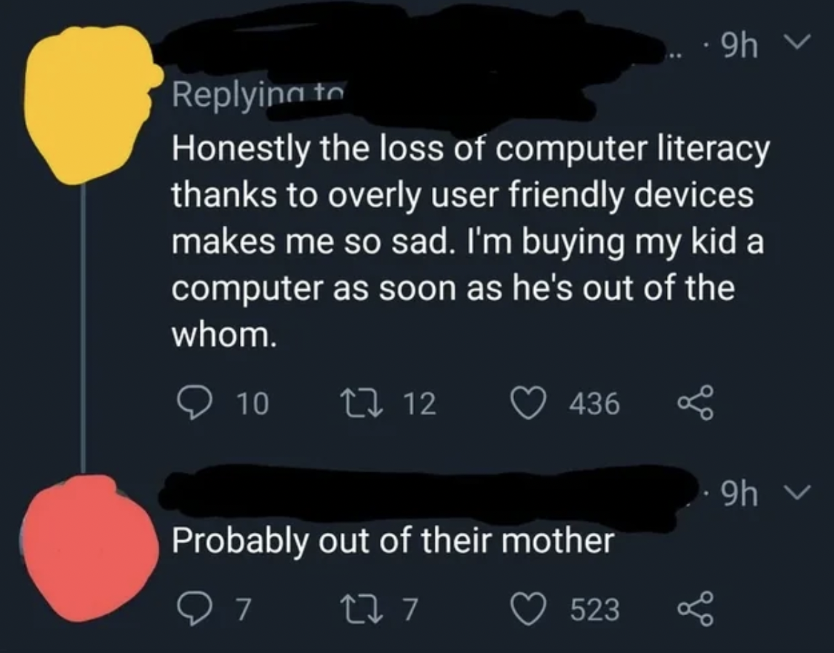 screenshot - 9h > Honestly the loss of computer literacy thanks to overly user friendly devices makes me so sad. I'm buying my kid a computer as soon as he's out of the whom. 10 17 12 436 . 9h Probably out of their mother 277 523