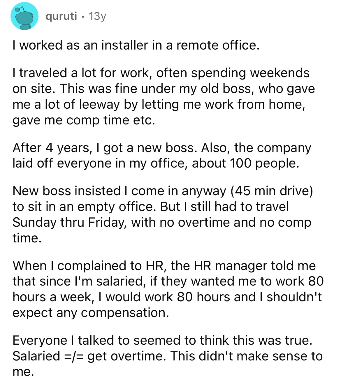 document - quruti 13y . I worked as an installer in a remote office. I traveled a lot for work, often spending weekends on site. This was fine under my old boss, who gave me a lot of leeway by letting me work from home, gave me comp time etc. After 4 year