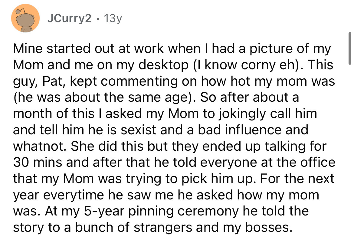 number - JCurry2 13y . Mine started out at work when I had a picture of my Mom and me on my desktop I know corny eh. This guy, Pat, kept commenting on how hot my mom was he was about the same age. So after about a month of this I asked my Mom to jokingly