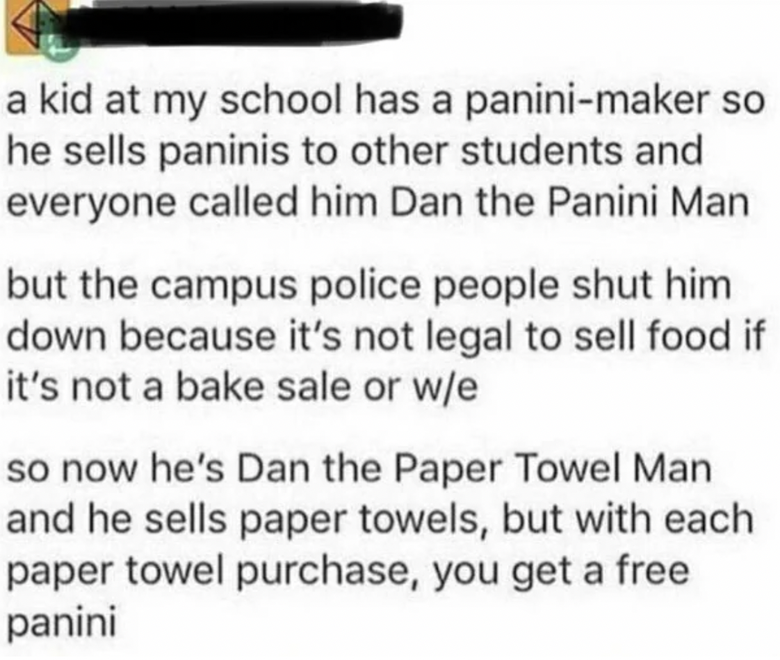 weapon - a kid at my school has a paninimaker so he sells paninis to other students and everyone called him Dan the Panini Man but the campus police people shut him down because it's not legal to sell food if it's not a bake sale or we so now he's Dan the