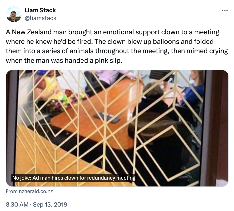 clown redundancy meeting - Liam Stack A New Zealand man brought an emotional support clown to a meeting where he knew he'd be fired. The clown blew up balloons and folded them into a series of animals throughout the meeting, then mimed crying when the man