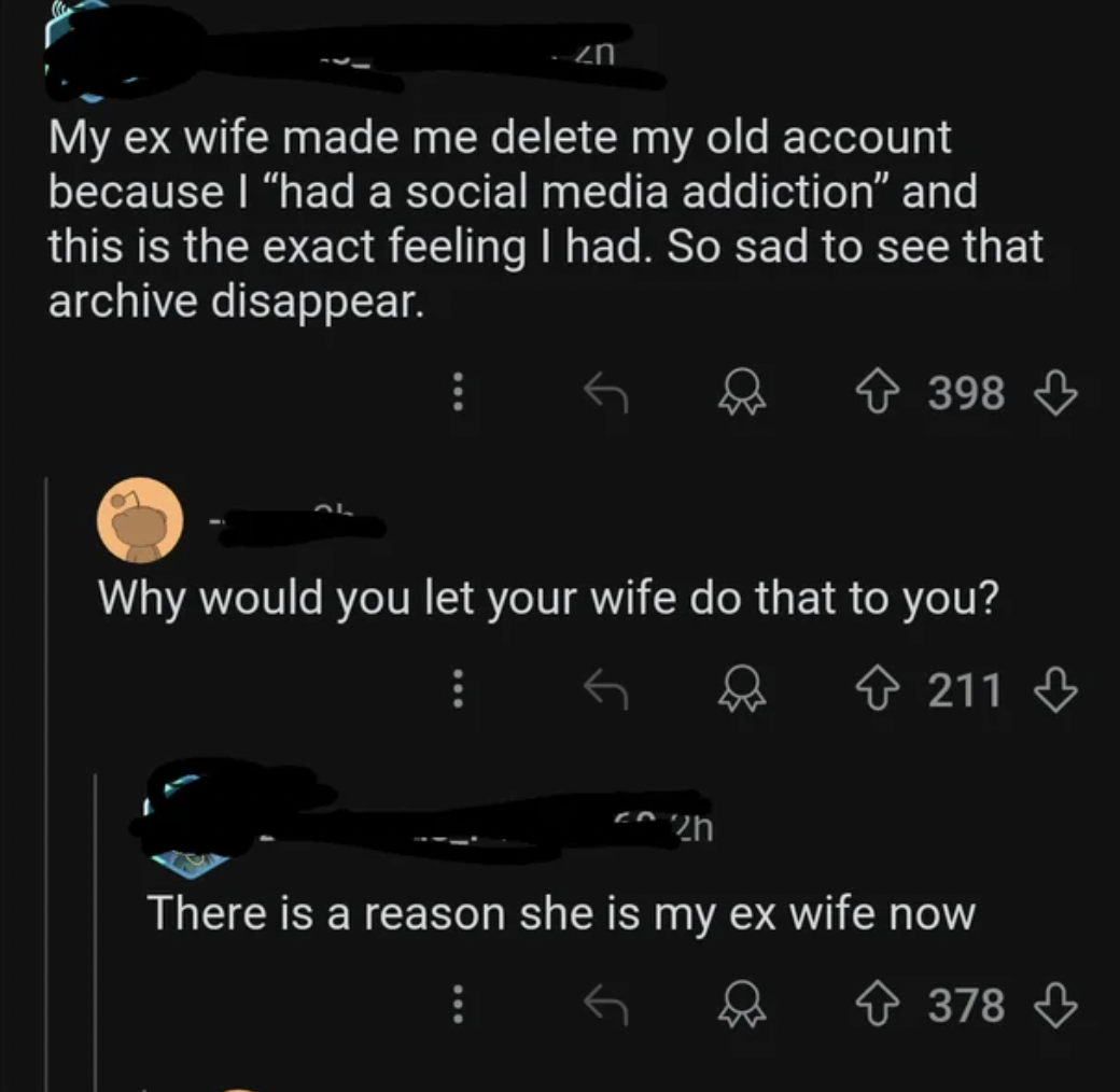 screenshot - My ex wife made me delete my old account because I "had a social media addiction" and this is the exact feeling I had. So sad to see that archive disappear. 398 Why would you let your wife do that to you? 211 There is a reason she is my ex wi