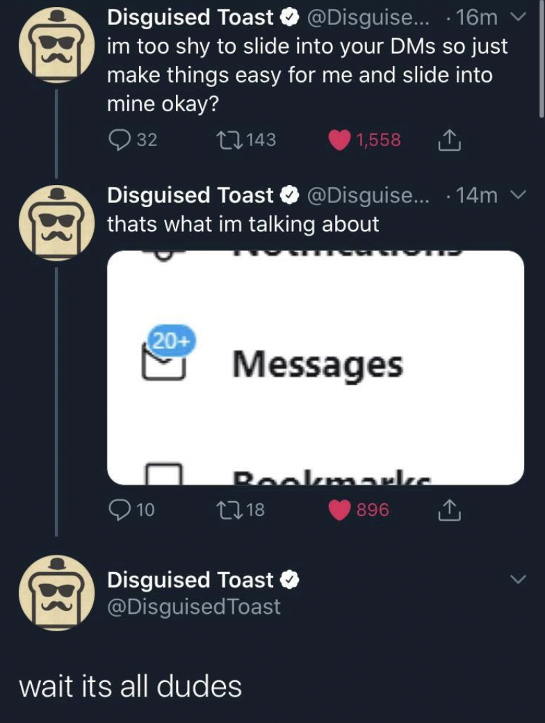 screenshot - 83 Disguised Toast ... 16m v im too shy to slide into your Dms so just make things easy for me and slide into mine okay? 83 32 143 1,558 Disguised Toast .... 14m thats what im talking about 20 Messages Bookmarke 10 1318 83 Disguised Toast Toa