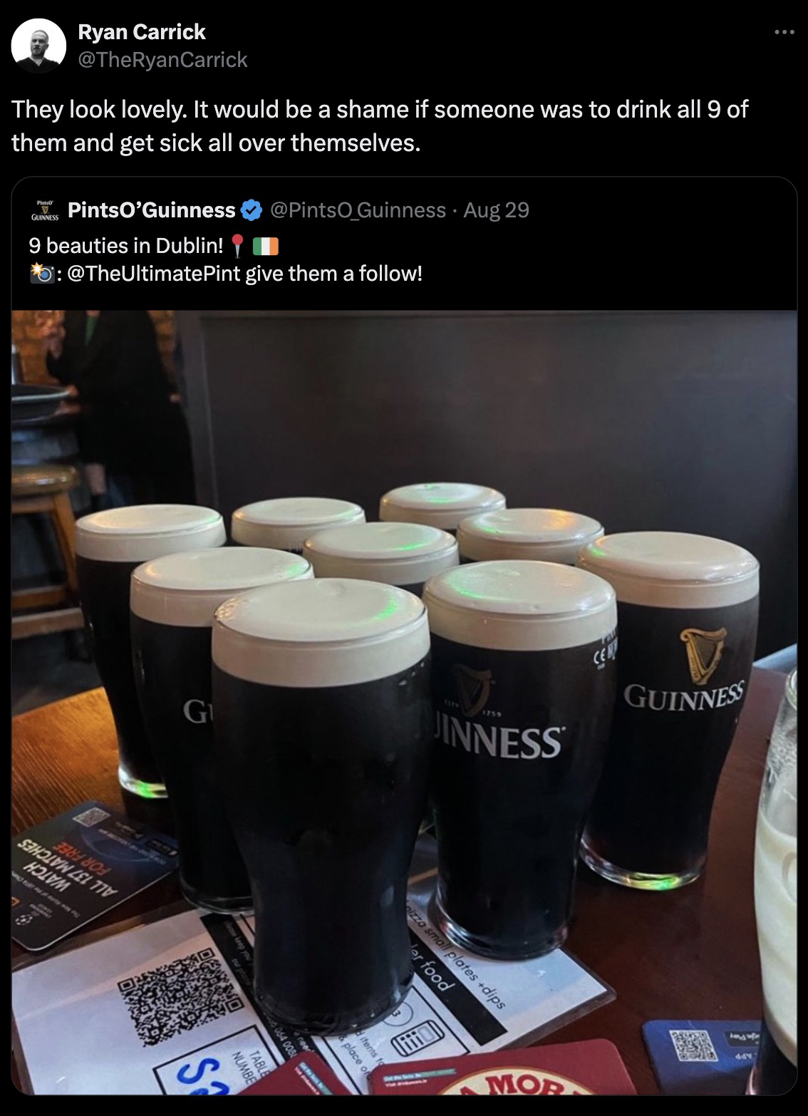 guinness - Ryan Carrick They look lovely. It would be a shame if someone was to drink all 9 of them and get sick all over themselves. Guinness PintsO'Guinness 9 beauties in Dublin! Guinness Aug 29 Pint give them a ! Cent Guinness G S 7694 1759 Inness Seho