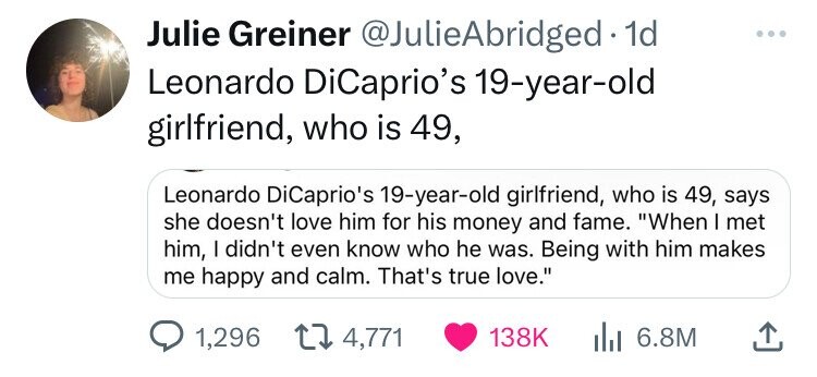 number - Julie Greiner . 1d Leonardo DiCaprio's 19yearold girlfriend, who is 49, Leonardo DiCaprio's 19yearold girlfriend, who is 49, says she doesn't love him for his money and fame. "When I met him, I didn't even know who he was. Being with him makes me