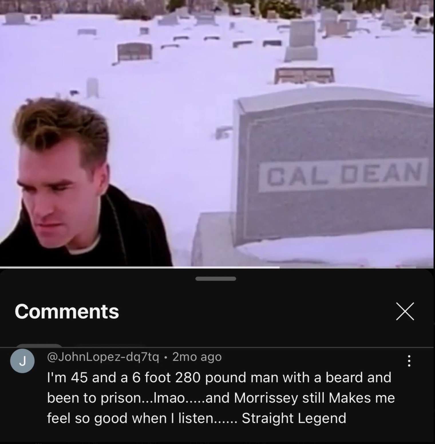 screenshot - F Cal Dean J 2mo ago I'm 45 and a 6 foot 280 pound man with a beard and been to prison... Imao.....and Morrissey still Makes me feel so good when I listen...... Straight Legend