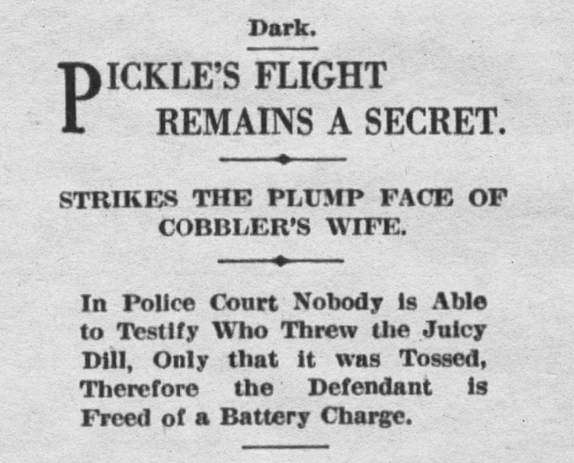 parallel - Dark. Pickle'S Flight Remains A Secret. Strikes The Plump Face Of Cobbler'S Wife. In Police Court Nobody is Able to Testify Who Threw the Juicy Dill, Only that it was Tossed, Therefore the Defendant Freed of a Battery Charge. is