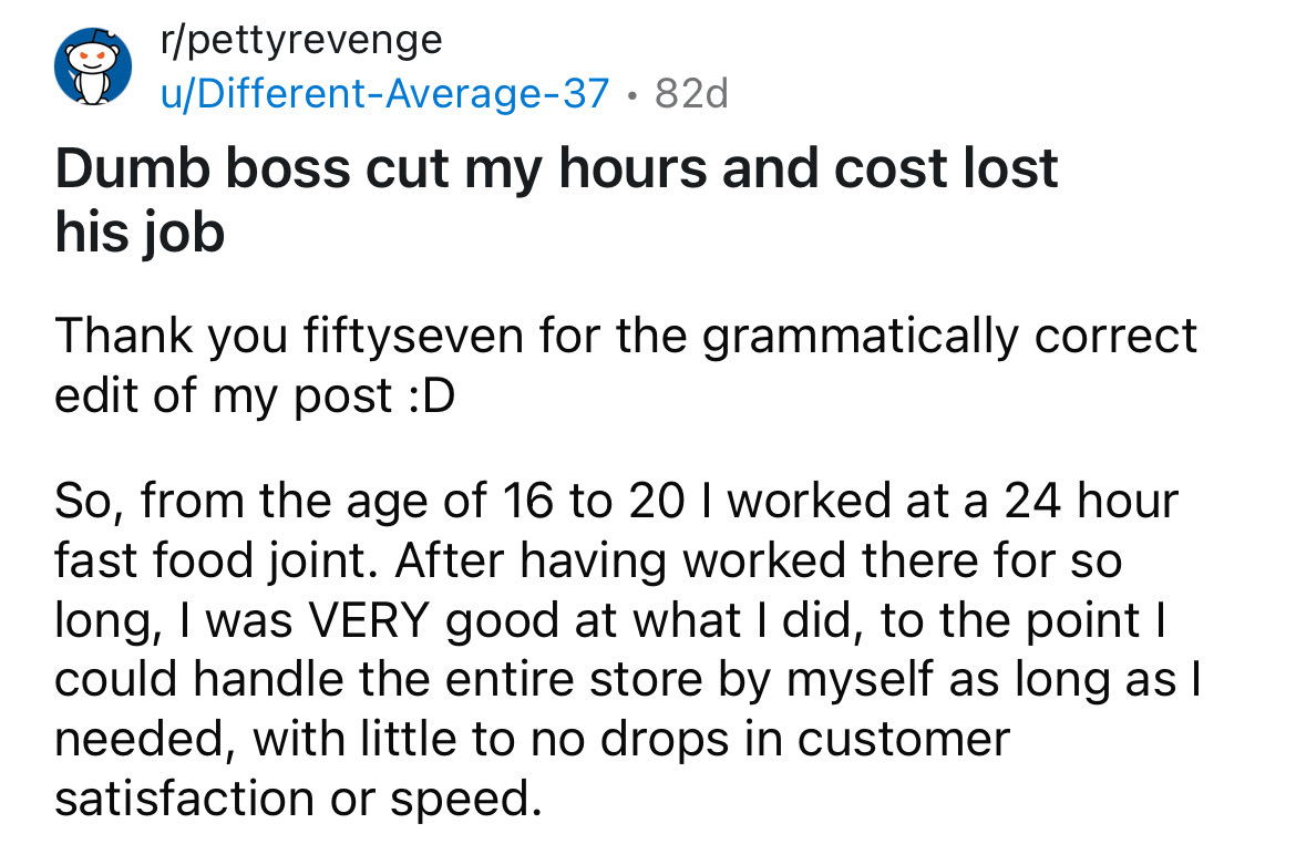 number - rpettyrevenge uDifferentAverage37.82d Dumb boss cut my hours and cost lost his job Thank you fiftyseven for the grammatically correct edit of my post D So, from the age of 16 to 20 I worked at a 24 hour fast food joint. After having worked there 