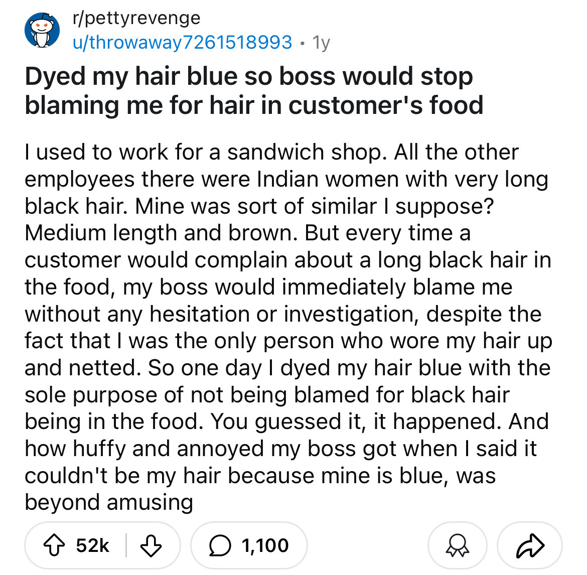 number - rpettyrevenge . uthrowaway7261518993 1y Dyed my hair blue so boss would stop blaming me for hair in customer's food I used to work for a sandwich shop. All the other employees there were Indian women with very long black hair. Mine was sort of si