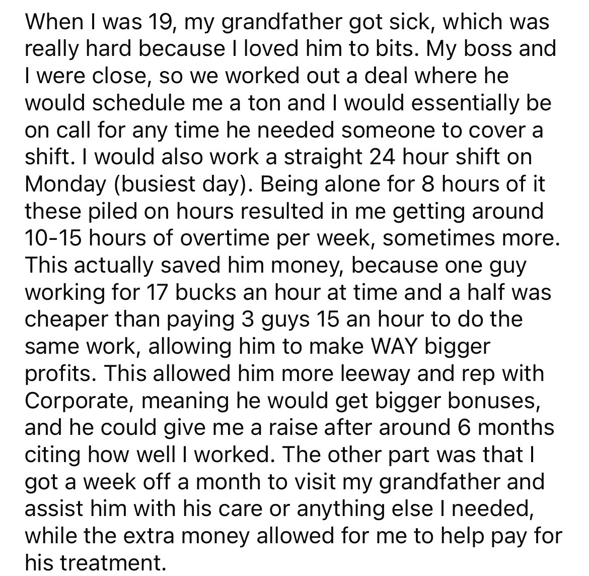 document - When I was 19, my grandfather got sick, which was really hard because I loved him to bits. My boss and I were close, so we worked out a deal where he would schedule me a ton and I would essentially be on call for any time he needed someone to c