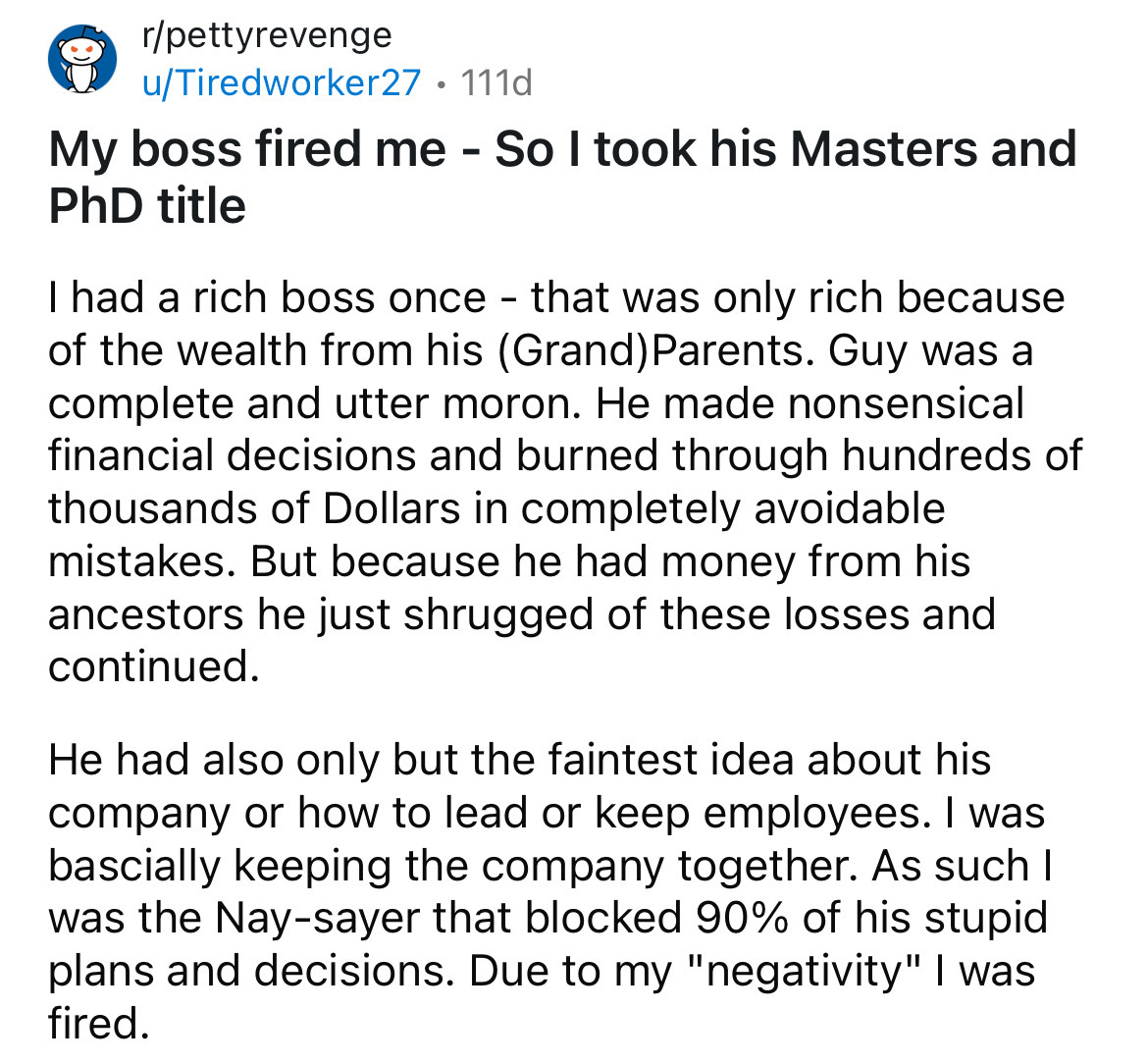 document - rpettyrevenge uTiredworker27 111d My boss fired me So I took his Masters and PhD title I had a rich boss once that was only rich because of the wealth from his Grand Parents. Guy was a complete and utter moron. He made nonsensical financial dec