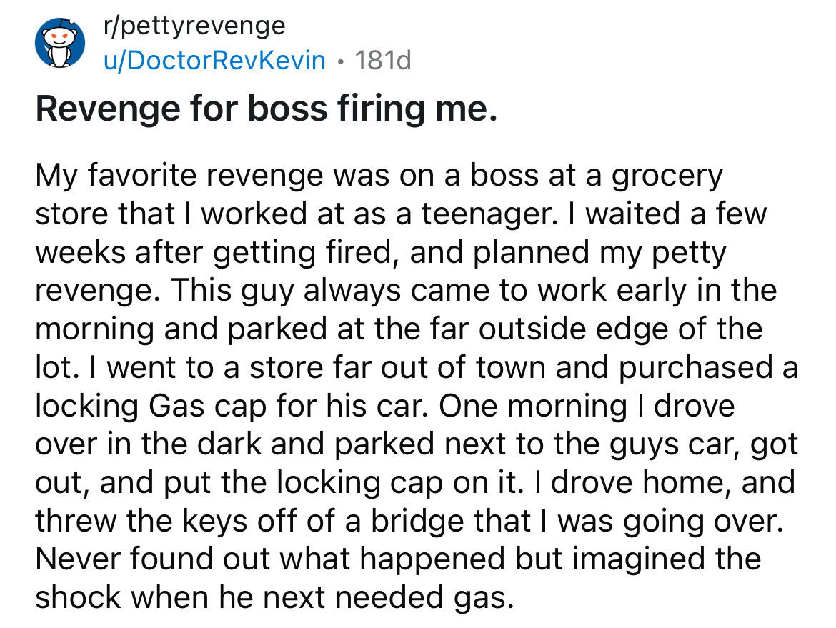 number - rpettyrevenge uDoctorRevKevin 181d Revenge for boss firing me. My favorite revenge was on a boss at a grocery store that I worked at as a teenager. I waited a few weeks after getting fired, and planned my petty revenge. This guy always came to wo