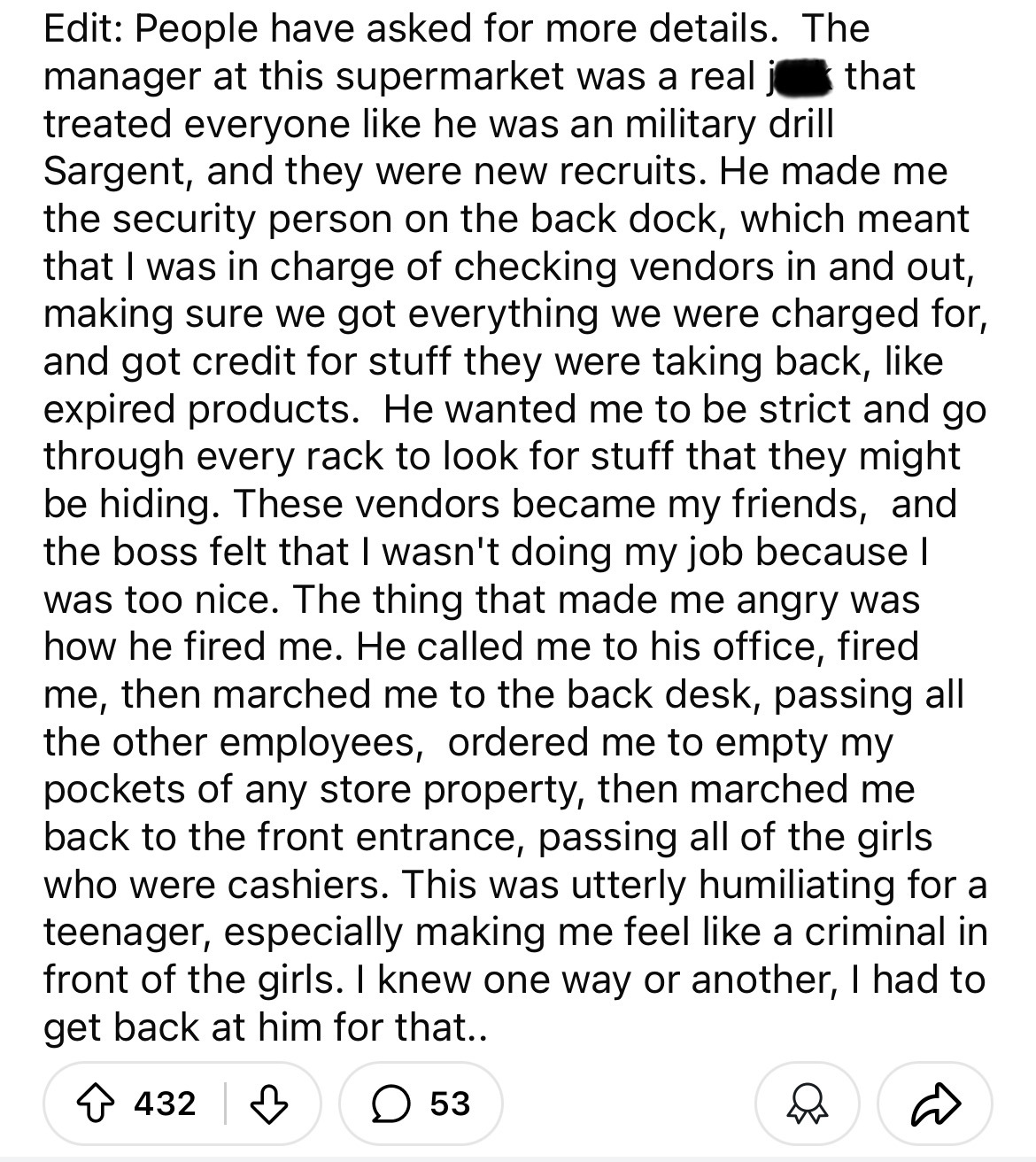 document - Edit People have asked for more details. The manager at this supermarket was a real that treated everyone he was an military drill Sargent, and they were new recruits. He made me the security person on the back dock, which meant that I was in c