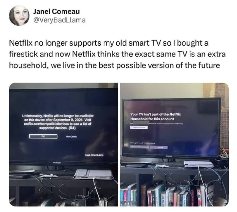 Janel Comeau - Janel Comeau Netflix no longer supports my old smart Tv so I bought a firestick and now Netflix thinks the exact same Tv is an extra household, we live in the best possible version of the future Unfortunately, Netflix will no longer be avai