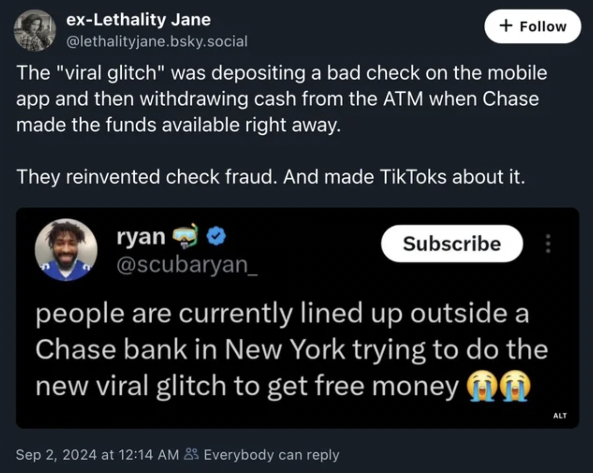 screenshot - exLethality Jane .bsky.social The "viral glitch" was depositing a bad check on the mobile app and then withdrawing cash from the Atm when Chase made the funds available right away. They reinvented check fraud. And made TikToks about it. ryan 