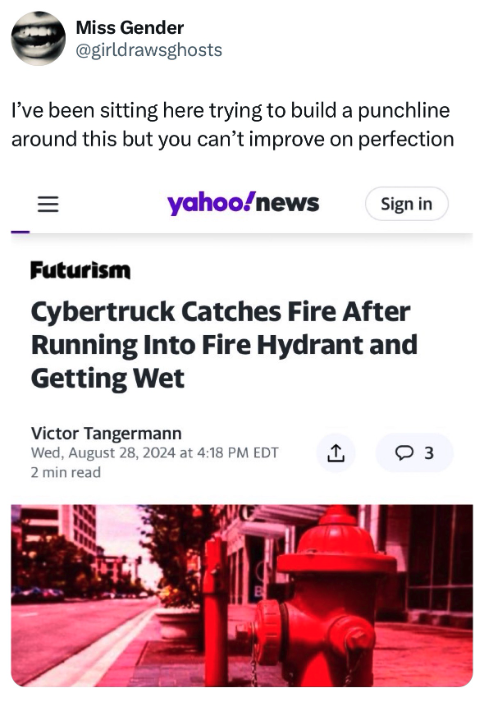 Tesla Cybertruck - Miss Gender I've been sitting here trying to build a punchline around this but you can't improve on perfection Futurism yahoonews Sign in Cybertruck Catches Fire After Running Into Fire Hydrant and Getting Wet Victor Tangermann Wed, at 