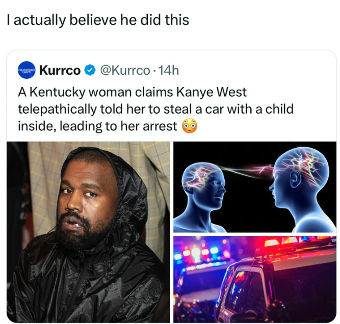 Ye - I actually believe he did this Kurrco . 14h A Kentucky woman claims Kanye West telepathically told her to steal a car with a child inside, leading to her arrest