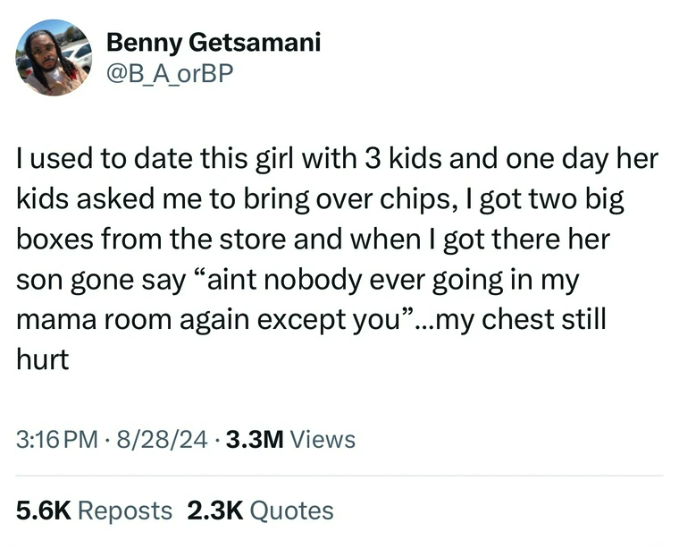 screenshot - Benny Getsamani I used to date this girl with 3 kids and one day her kids asked me to bring over chips, I got two big boxes from the store and when I got there her son gone say "aint nobody ever going in my mama room again except you"...my ch