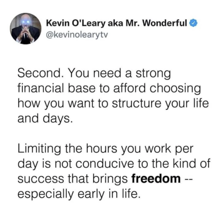 circle - Kevin O'Leary aka Mr. Wonderful Second. You need a strong financial base to afford choosing how you want to structure your life and days. Limiting the hours you work per day is not conducive to the kind of success that brings freedom especially e