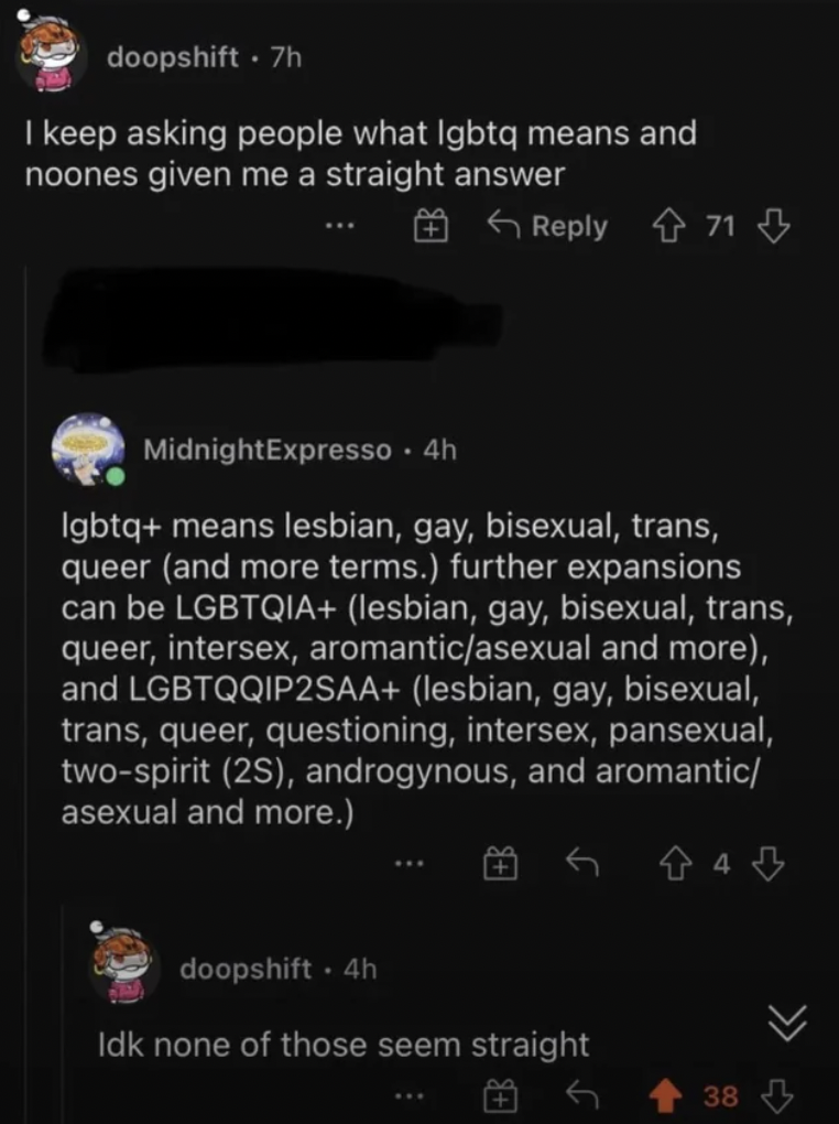 screenshot - doopshift. 7h I keep asking people what lgbtq means and noones given me a straight answer 71 MidnightExpresso 4h lgbtq means lesbian, gay, bisexual, trans, queer and more terms. further expansions can be Lgbtqia lesbian, gay, bisexual, trans,