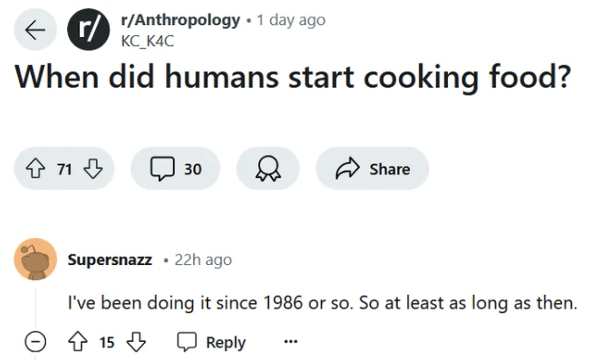 screenshot - r rAnthropology. 1 day ago KC_K4C When did humans start cooking food? 71 30 Supersnazz22h ago I've been doing it since 1986 or so. So at least as long as then. 15