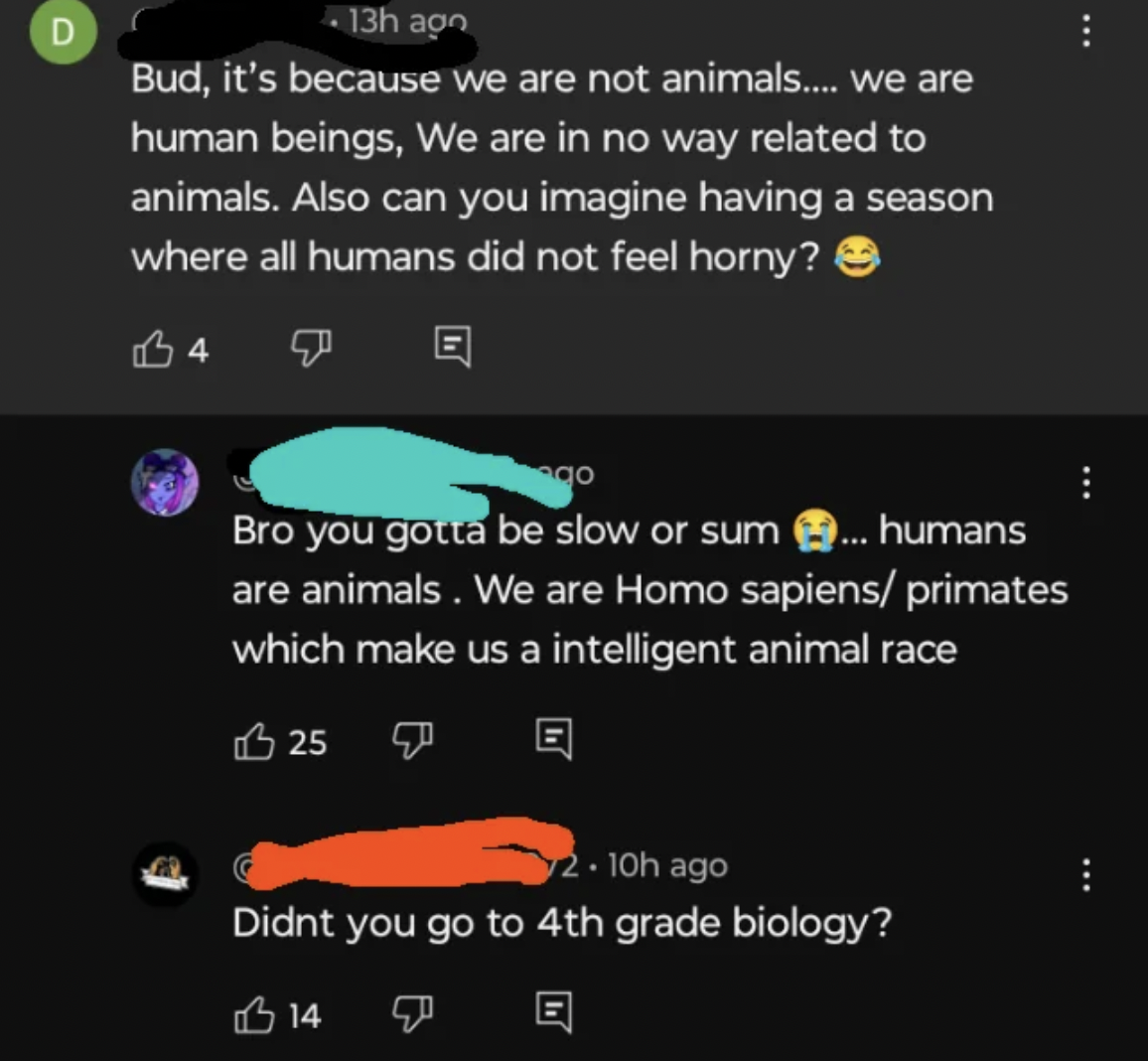 screenshot - D 13h ago Bud, it's because we are not animals.... we are human beings, We are in no way related to animals. Also can you imagine having a season where all humans did not feel horny? 4 Bro you gotta be slow or sum ... humans are animals. We a