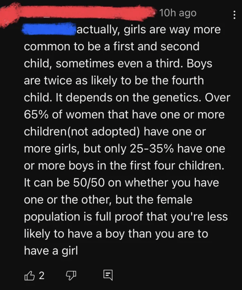 screenshot - 10h ago actually, girls are way more common to be a first and second child, sometimes even a third. Boys are twice as ly to be the fourth child. It depends on the genetics. Over 65% of women that have one or more children not adopted have one