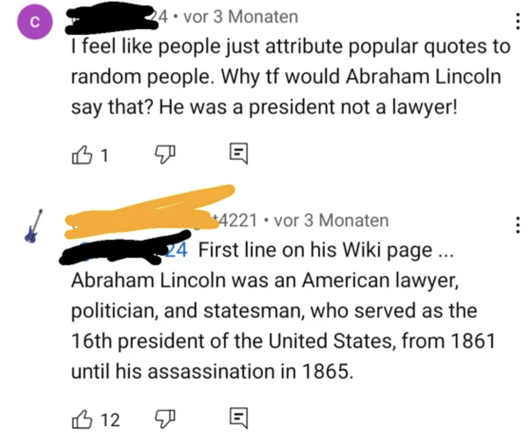 screenshot - 24 vor 3 Monaten I feel people just attribute popular quotes to random people. Why tf would Abraham Lincoln say that? He was a president not a lawyer! 1 4221 vor 3 Monaten 24 First line on his Wiki page ... Abraham Lincoln was an American law