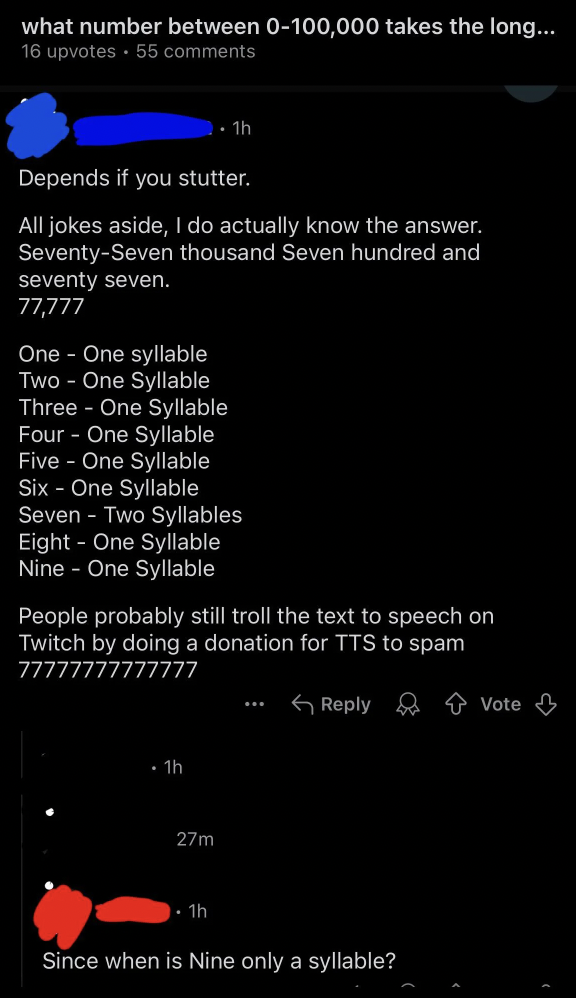 screenshot - what number between 0100,000 takes the long... 16 upvotes 55 Th Depends if you stutter. All jokes aside, I do actually know the answer. SeventySeven thousand Seven hundred and seventy seven. 77,777 One One syllable Two One Syllable Three One 