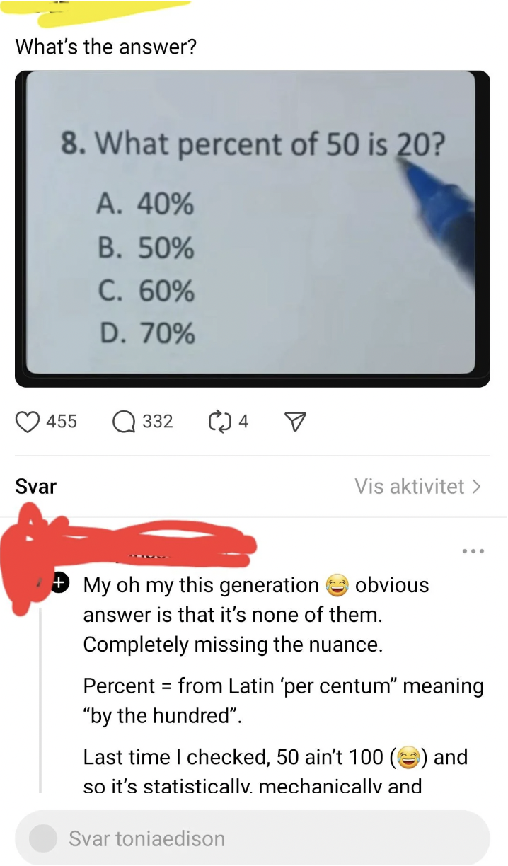 screenshot - What's the answer? 8. What percent of 50 is 20? A. 40% B. 50% C. 60% D. 70% 455 332 4 Svar Vis aktivitet > My oh my this generation obvious answer is that it's none of them. Completely missing the nuance. Percent from Latin 'per centum" meani