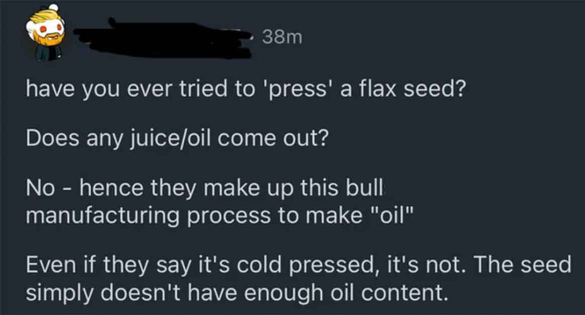 screenshot - 38m have you ever tried to 'press' a flax seed? Does any juiceoil come out? No hence they make up this bull manufacturing process to make "oil" Even if they say it's cold pressed, it's not. The seed simply doesn't have enough oil content.