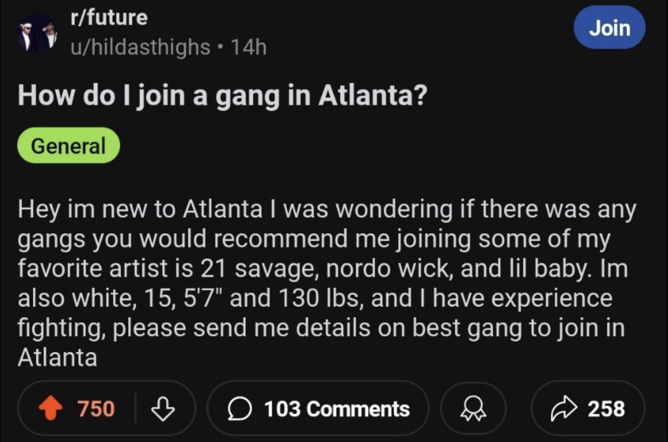 screenshot - rfuture uhildasthighs 14h How do I join a gang in Atlanta? General Join Hey im new to Atlanta I was wondering if there was any gangs you would recommend me joining some of my favorite artist is 21 savage, nordo wick, and lil baby. Im also whi