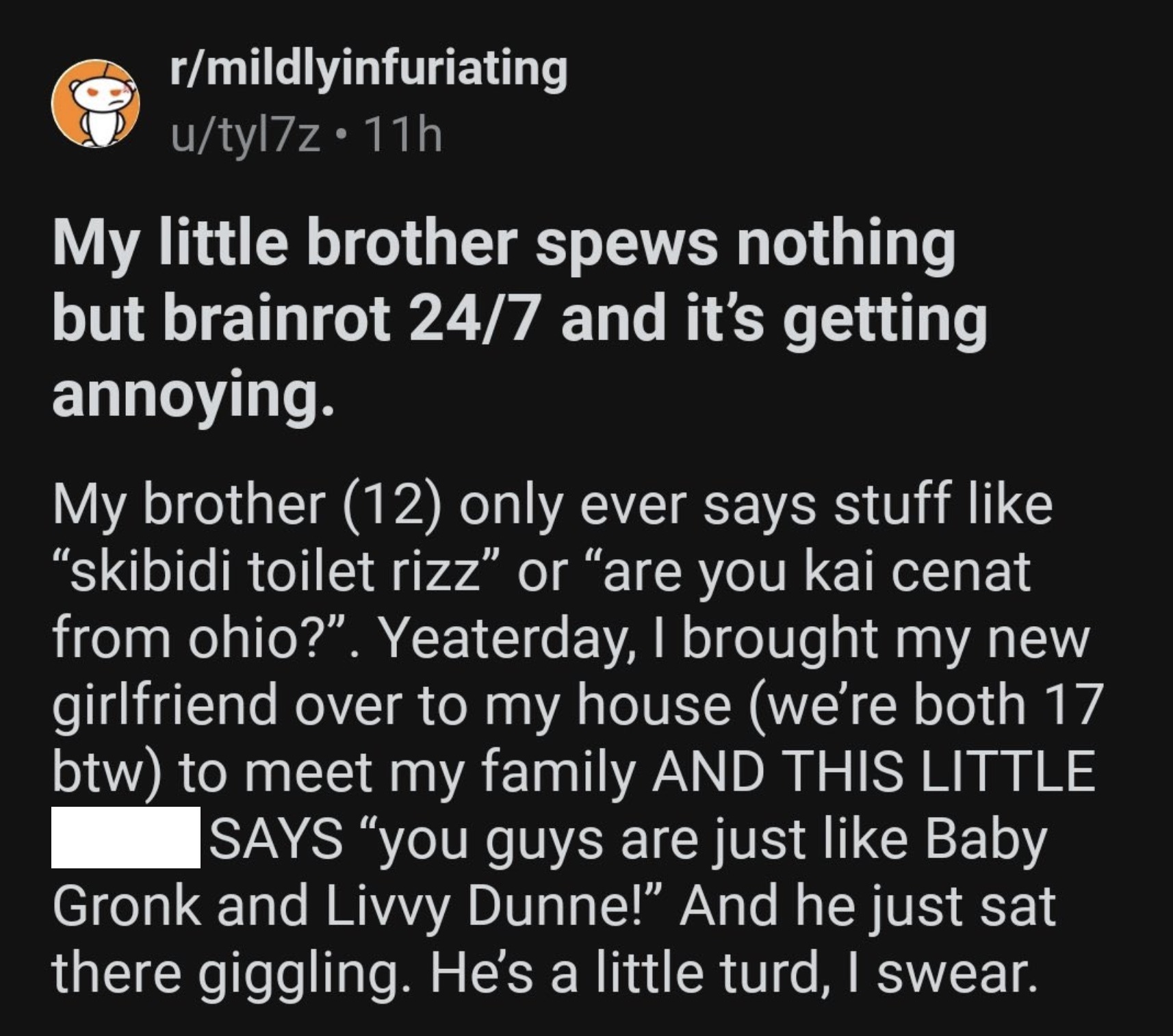 style - rmildlyinfuriating utyl7z 11h My little brother spews nothing but brainrot 247 and it's getting annoying. My brother 12 only ever says stuff "skibidi toilet rizz or are you kai cenat from ohio?". Yeaterday, I brought my new girlfriend over to my h