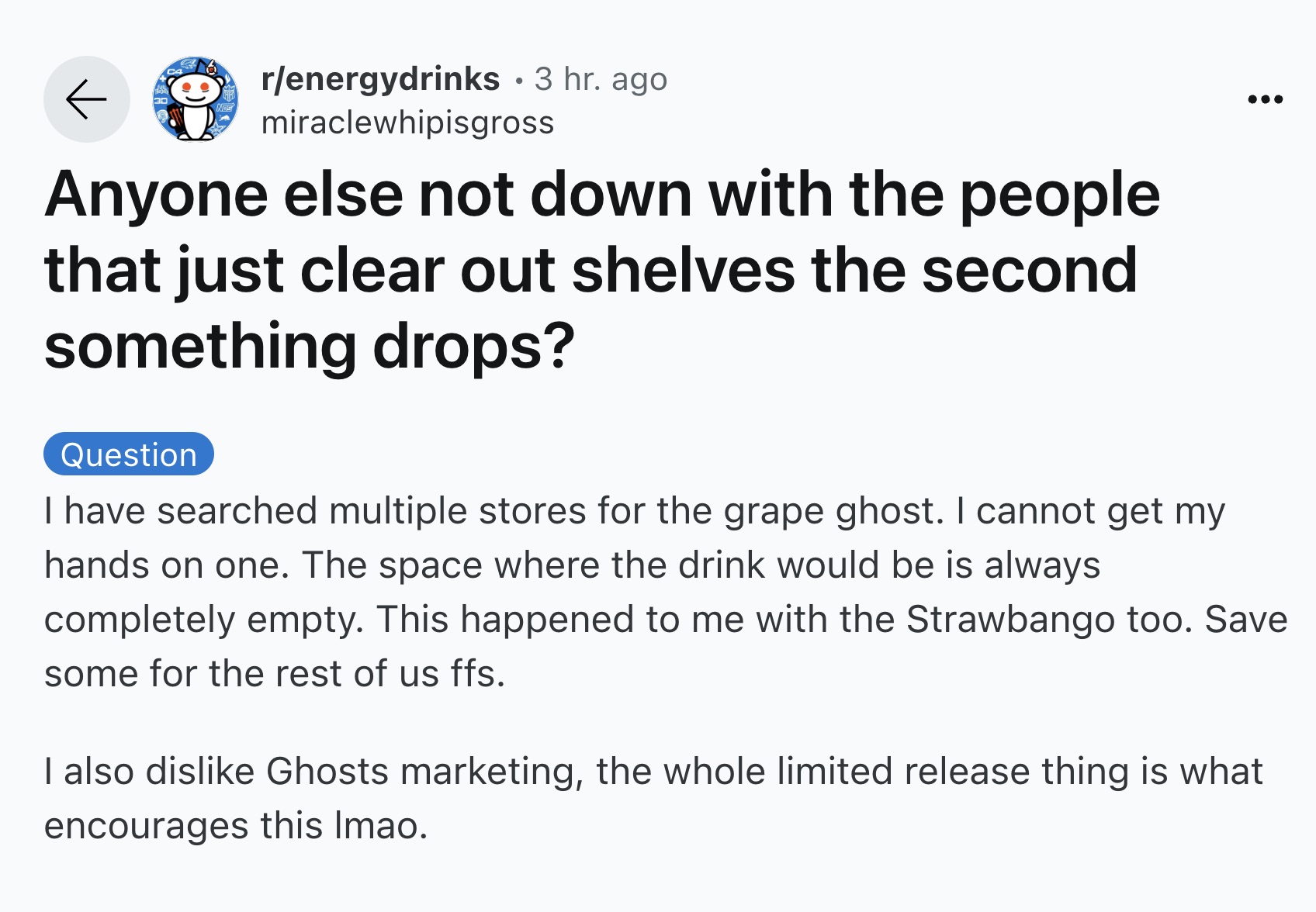 screenshot - renergydrinks 3 hr. ago miraclewhipisgross Anyone else not down with the people that just clear out shelves the second something drops? Question I have searched multiple stores for the grape ghost. I cannot get my hands on one. The space wher