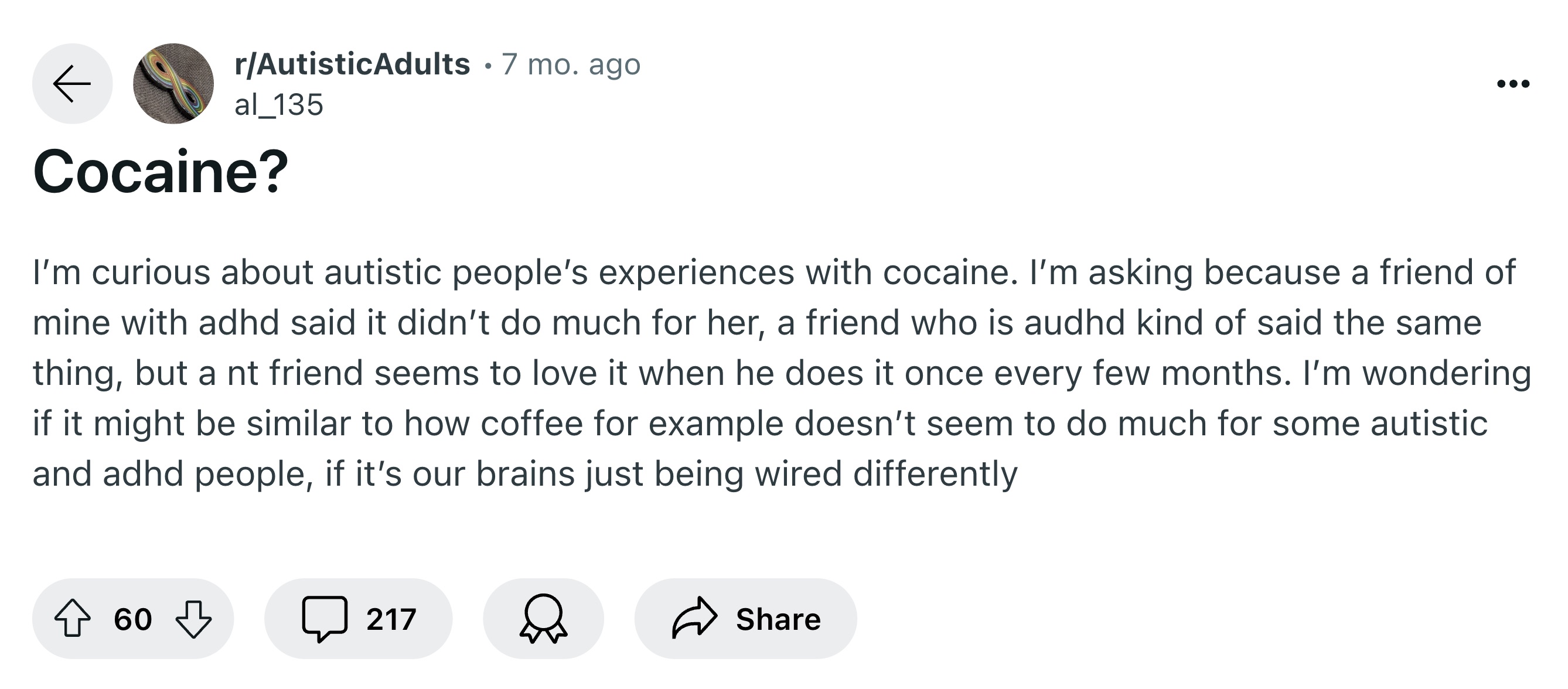 screenshot - rAutisticAdults 7 mo. ago al_135 Cocaine? I'm curious about autistic people's experiences with cocaine. I'm asking because a friend of mine with adhd said it didn't do much for her, a friend who is audhd kind of said the same thing, but a nt 