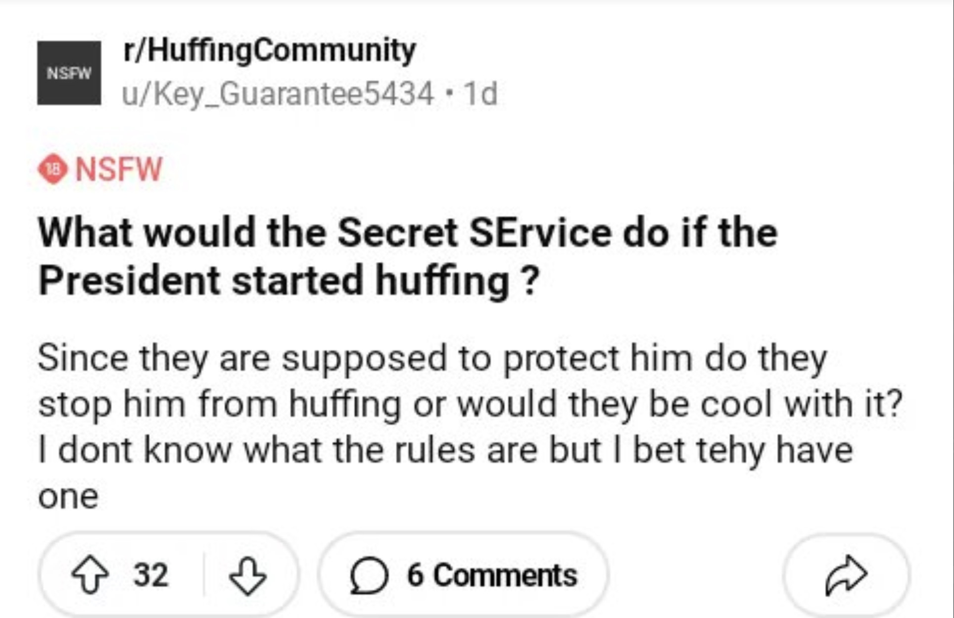 screenshot - Nsfw rHuffingCommunity uKey_Guarantee5434.1d Nsfw What would the Secret Service do if the President started huffing? Since they are supposed to protect him do they stop him from huffing or would they be cool with it? I dont know what the rule