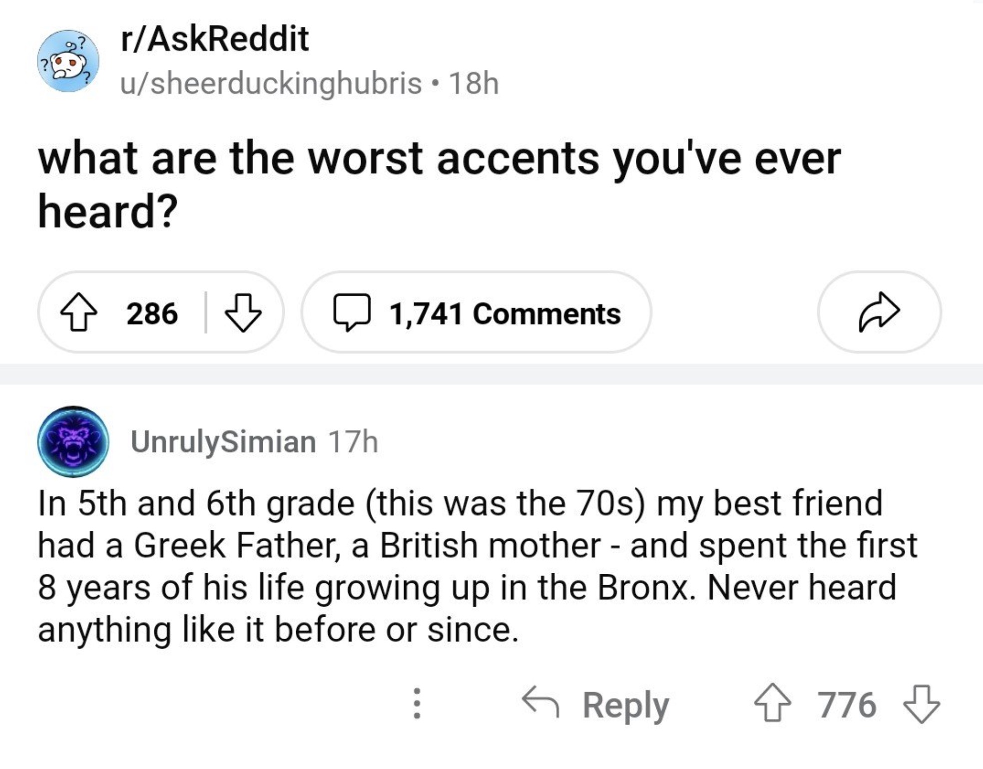 screenshot - rAskReddit usheerduckinghubris 18h what are the worst accents you've ever heard? 286 1,741 UnrulySimian 17h In 5th and 6th grade this was the 70s my best friend had a Greek Father, a British mother and spent the first 8 years of his life grow