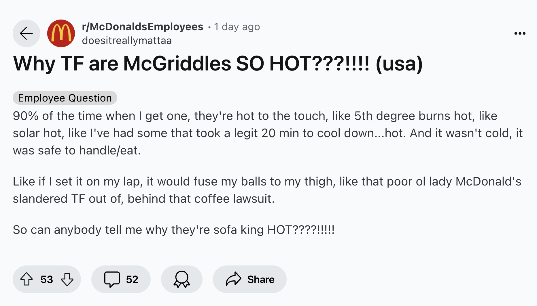 screenshot - rMcDonalds Employees . 1 day ago doesitreallymattaa Why Tf are McGriddles So Hot???!!!! usa Employee Question 90% of the time when I get one, they're hot to the touch, 5th degree burns hot, solar hot, I've had some that took a legit 20 min to