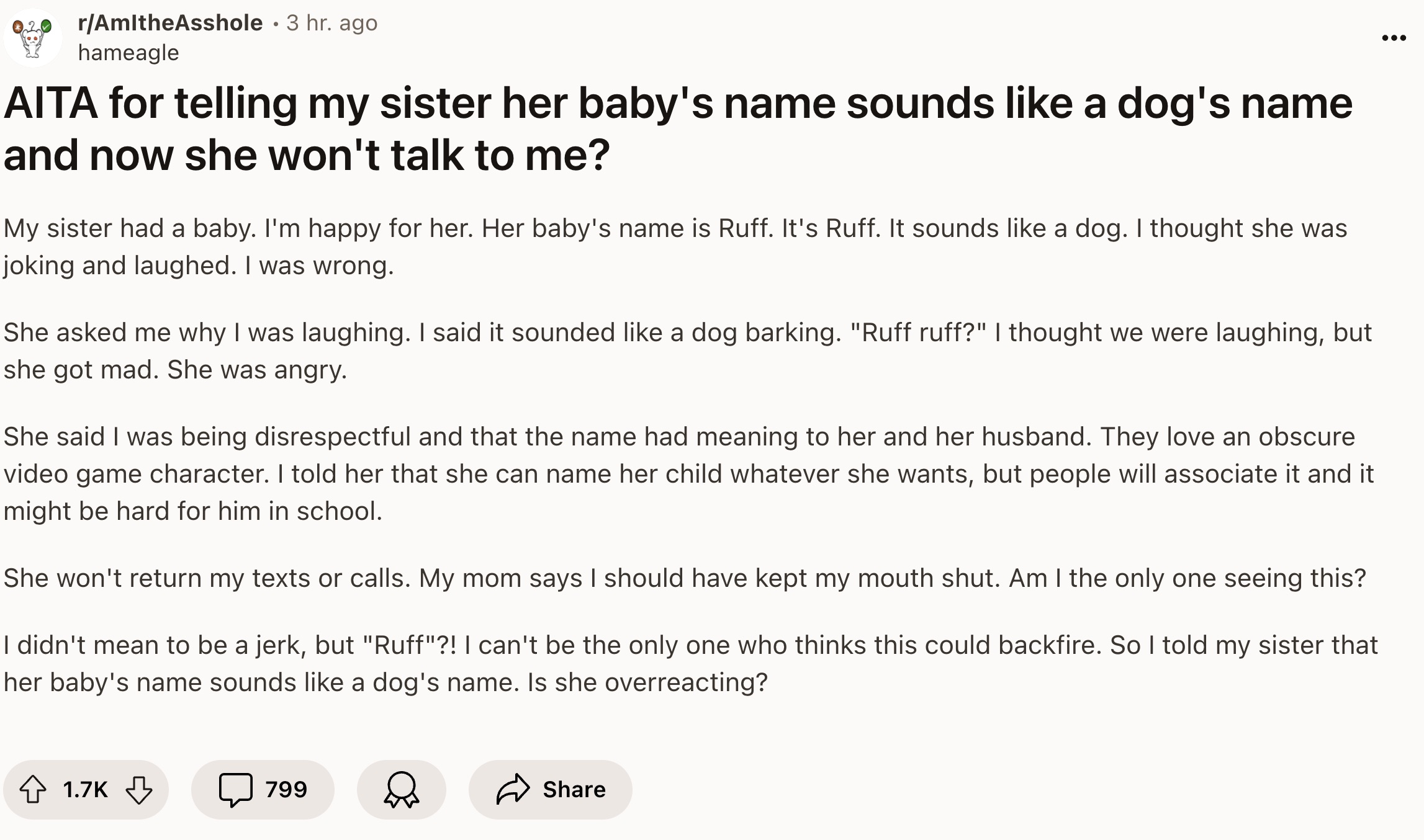 document - rAmitheAsshole 3 hr ago hameagle Aita for telling my sister her baby's name sounds a dog's name and now she won't talk to me? My sister had a baby. I'm happy for her. Her baby's name is Ruff. It's Ruff. It sounds a dog. I thought she was joking