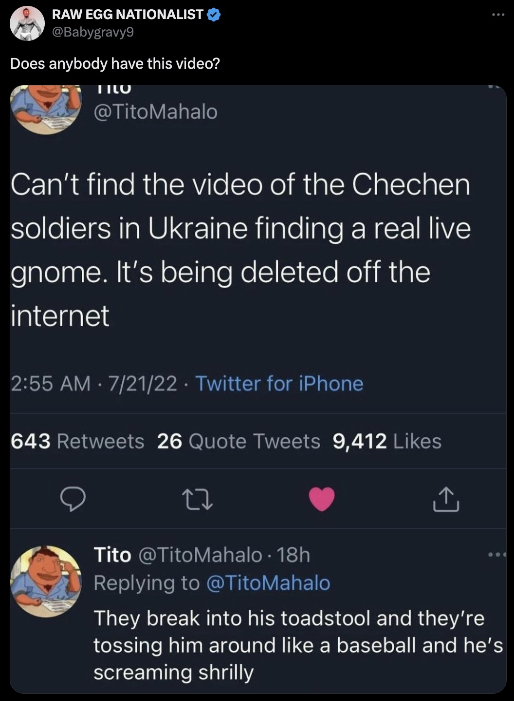 screenshot - Raw Egg Nationalist Does anybody have this video? Tilo Can't find the video of the Chechen soldiers in Ukraine finding a real live gnome. It's being deleted off the internet 72122 Twitter for iPhone 643 26 Quote Tweets 9,412 Tito 18h They bre