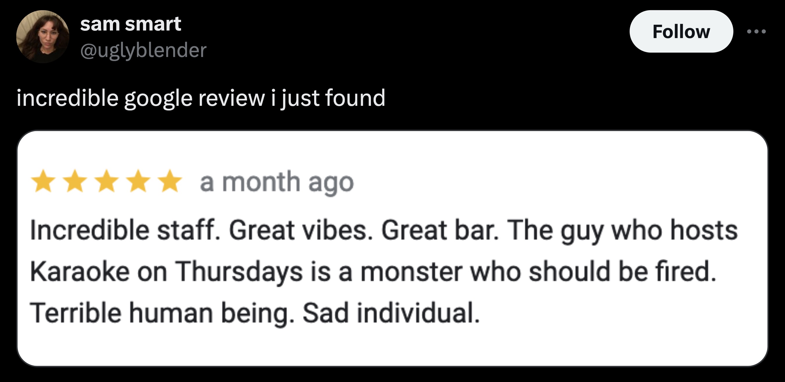 screenshot - sam smart incredible google review i just found a month ago Incredible staff. Great vibes. Great bar. The guy who hosts Karaoke on Thursdays is a monster who should be fired. Terrible human being. Sad individual.