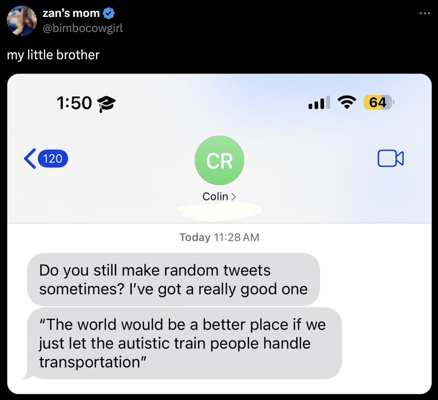 screenshot - zan's mom my little brother 120 Cr Colin > Today Do you still make random tweets sometimes? I've got a really good one "The world would be a better place if we just let the autistic train people handle transportation" 64