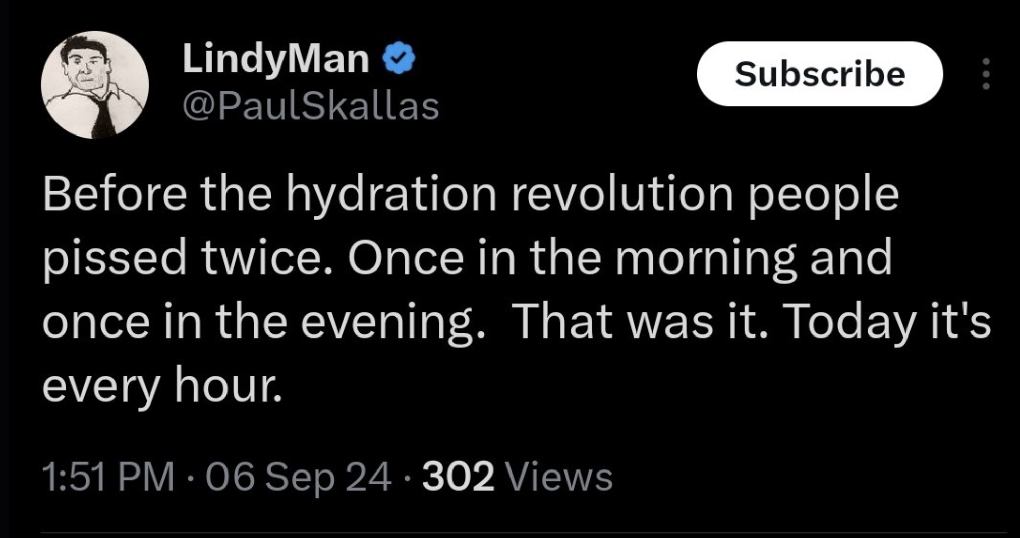 screenshot - LindyMan Subscribe Before the hydration revolution people pissed twice. Once in the morning and once in the evening. That was it. Today it's every hour. 06 Sep 24 302 Views