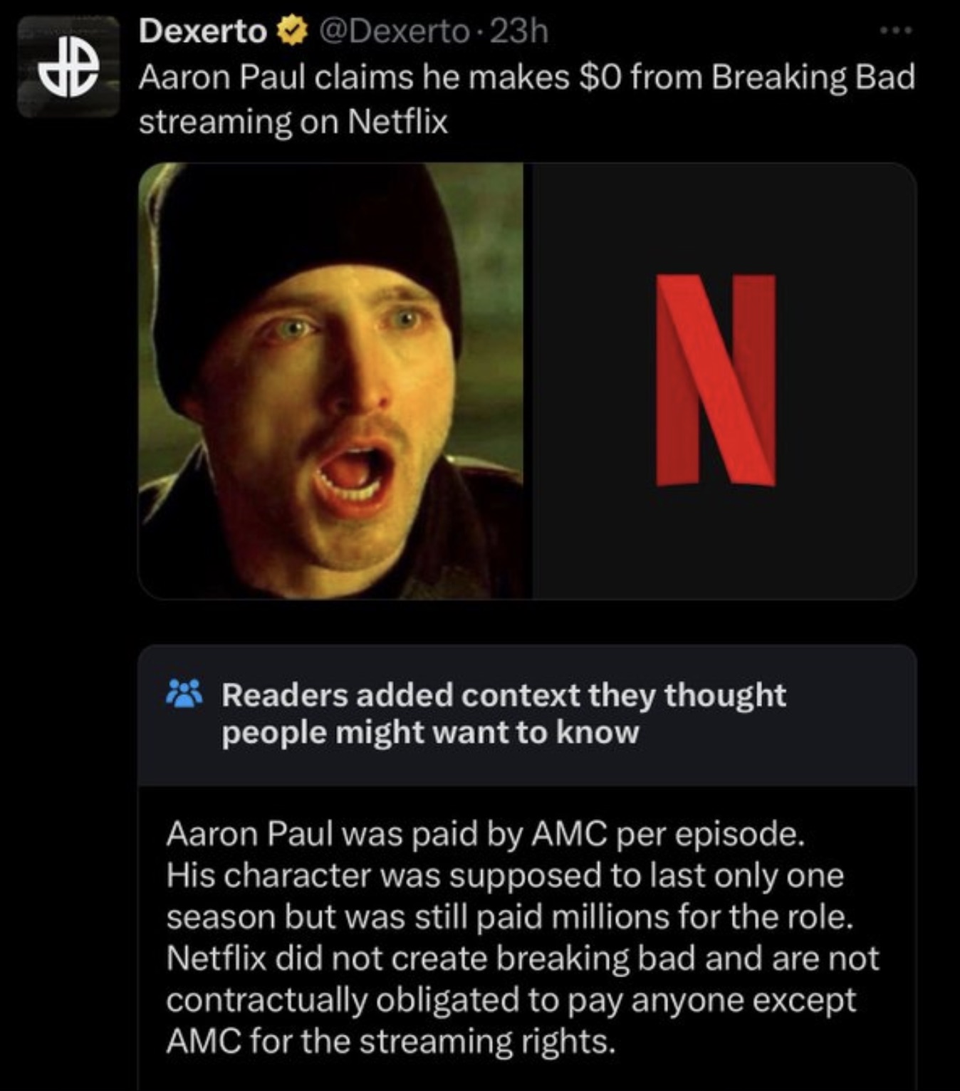 screenshot - Dexerto . 23h Aaron Paul claims he makes $0 from Breaking Bad streaming on Netflix N Readers added context they thought people might want to know Aaron Paul was paid by Amc per episode. His character was supposed to last only one season but w