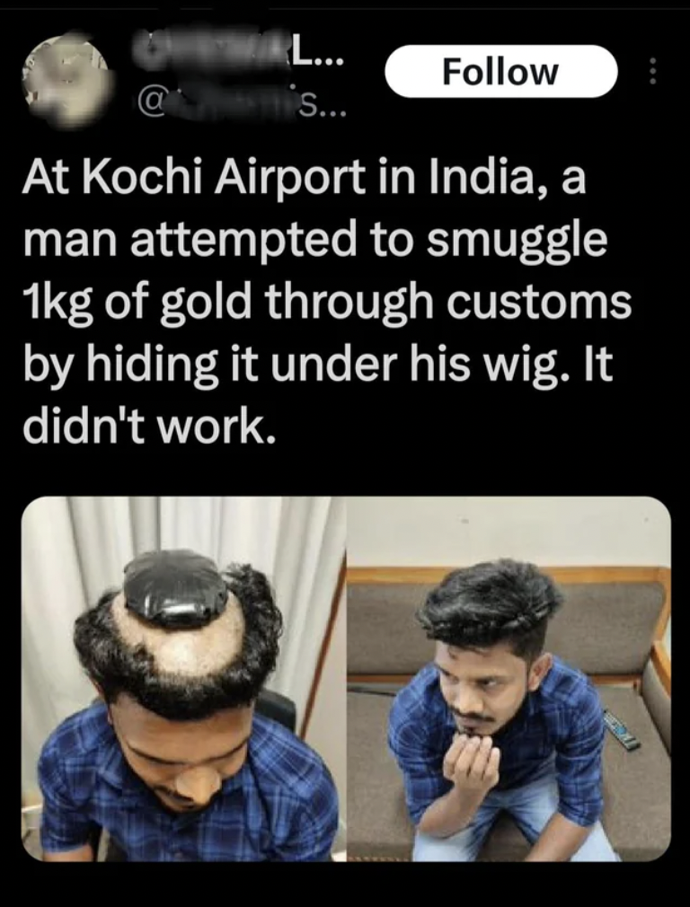 gold smuggling from uae by indian in hair - L... ... At Kochi Airport in India, a man attempted to smuggle 1kg of gold through customs by hiding it under his wig. It didn't work.