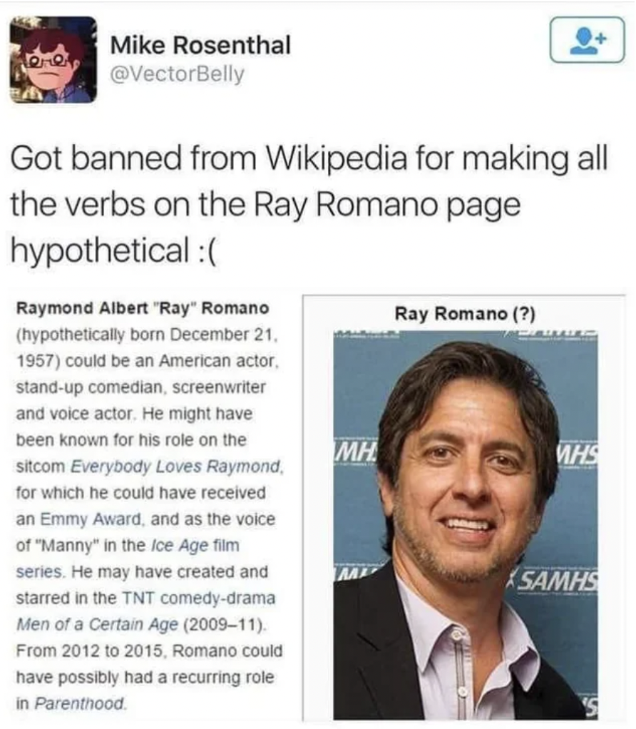 ray romano hypothetical wikipedia - Mike Rosenthal Got banned from Wikipedia for making all the verbs on the Ray Romano page hypothetical Raymond Albert "Ray" Romano hypothetically born December 21. 1957 could be an American actor. standup comedian, scree