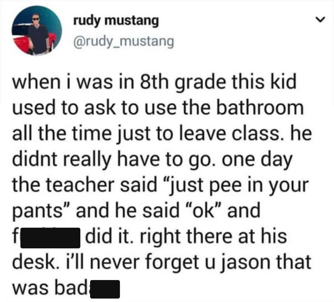 screenshot - rudy mustang when i was in 8th grade this kid used to ask to use the bathroom all the time just to leave class. he didnt really have to go. one day the teacher said "just pee in your pants" and he said "ok" and f did it. right there at his de