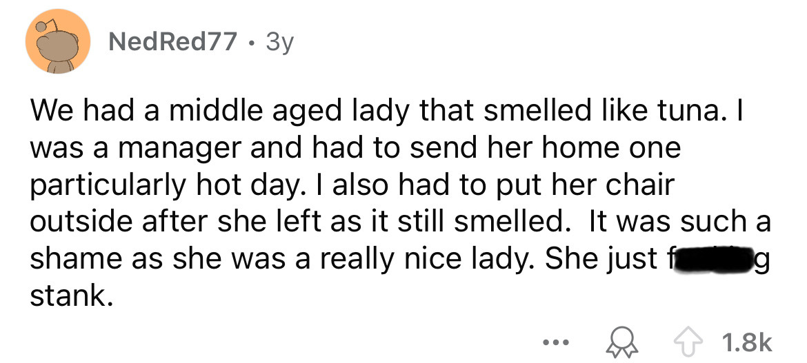 number - Ned Red77 3y . We had a middle aged lady that smelled tuna. I was a manager and had to send her home one particularly hot day. I also had to put her chair outside after she left as it still smelled. It was such a shame as she was a really nice la