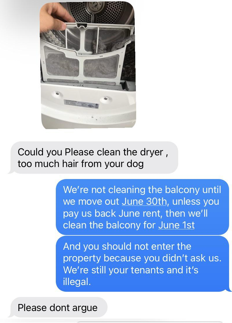 small appliance - Could you Please clean the dryer, too much hair from your dog We're not cleaning the balcony until we move out June 30th, unless you pay us back June rent, then we'll clean the balcony for June 1st And you should not enter the property b