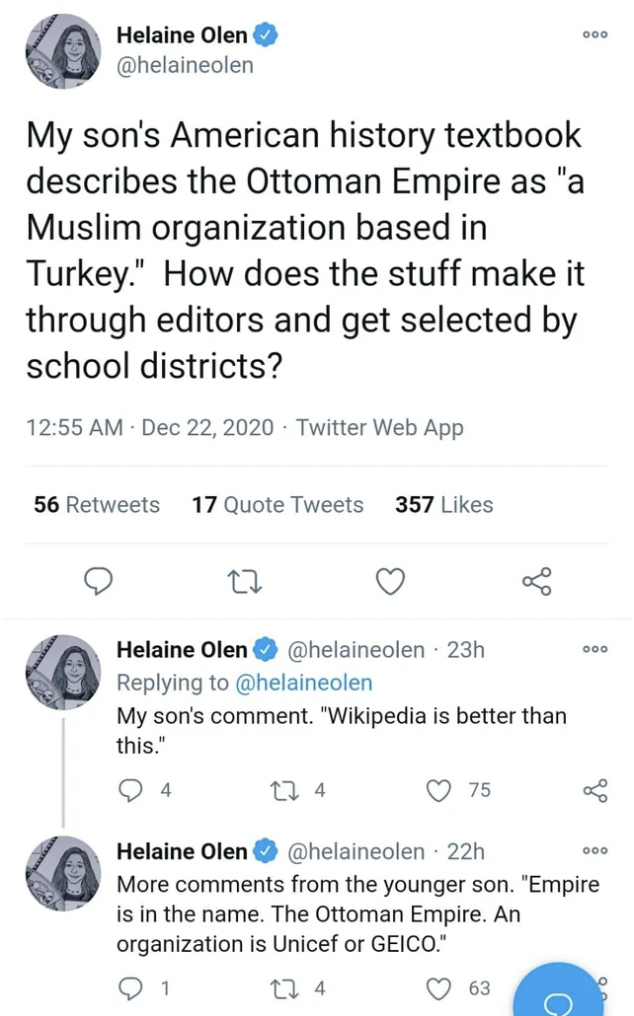 Helaine Olen My son's American history textbook describes the Ottoman Empire as "a Muslim organization based in Turkey." How does the stuff make it through editors and get selected by school districts? Twitter Web App 56 17 Quote Tweets 357 Helaine Olen…